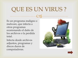 
QUE ES UN VIRUS ?
Es un programa maligno o
malware, que infecta a
otros programas
ocasionando el daño de
los archivos o la perdida
total.
Infecta desde archivos
adjuntos, programas y
discos duros de
computadoras.
 