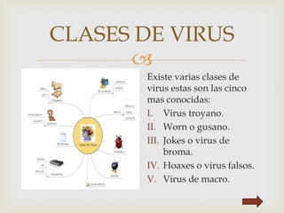 
CLASES DE VIRUS
Existe varias clases de
virus estas son las cinco
mas conocidas:
I. Virus troyano.
II. Worn o gusano.
III. Jokes o virus de
broma.
IV. Hoaxes o virus falsos.
V. Virus de macro.
 