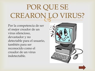 
POR QUE SE
CREARON LO VIRUS?
Por la competencia de ser
el mejor creador de un
virus silencioso,
devastador y no
detectable para el usuario,
también para ser
reconocido como el
creador de un virus
indetectable.
 