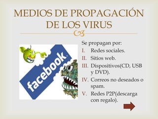 
MEDIOS DE PROPAGACIÓN
DE LOS VIRUS
Se propagan por:
I. Redes sociales.
II. Sitios web.
III. Dispositivos(CD, USB
y DVD).
IV. Correos no deseados o
spam.
V. Redes P2P(descarga
con regalo).
 