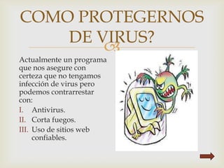 
COMO PROTEGERNOS
DE VIRUS?
Actualmente un programa
que nos asegure con
certeza que no tengamos
infección de virus pero
podemos contrarrestar
con:
I. Antivirus.
II. Corta fuegos.
III. Uso de sitios web
confiables.
 
