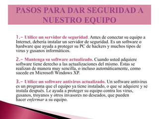 1.- Utilice un servidor de seguridad. Antes de conectar su equipo a
Internet, debería instalar un servidor de seguridad. Es un software o
hardware que ayuda a proteger su PC de hackers y muchos tipos de
virus y gusanos informáticos.
2.- Mantenga su software actualizado. Cuando usted adquiere
software tiene derecho a las actualizaciones del mismo. Éstas se
realizan de manera muy sencilla, o incluso automáticamente, como
sucede en Microsoft Windows XP.
3.- Utilice un software antivirus actualizado. Un software antivirus
es un programa que el equipo ya tiene instalado, o que se adquiere y se
instala después. Le ayuda a proteger su equipo contra los virus,
gusanos, troyanos y otros invasores no deseados, que pueden
hacer enfermar a su equipo.
 