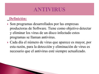 Definición:
 Son programas desarrollados por las empresas
  productoras de Software. Tiene como objetivo detectar
  y eliminar los virus de un disco infectado estos
  programas se llaman antivirus.
 Cada día el número de virus que aparece es mayor, por
  esta razón, para la detección y eliminación de virus es
  necesario que el antivirus esté siempre actualizado.
 