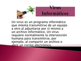Un virus es un programa informático
que intenta transmitirse de un equipo
a otro al adjuntarse por sí mismo a
un archivo informático. Un virus
requiere normalmente la intervención
humana para transmitirse, por
ejemplo, al compartir un archivo o
abrir un correo electrónico.
 