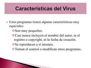    Estos programas tienen algunas características muy
    especiales:
      Son muy pequeños.
      Casi nunca incluyen el nombre del autor, ni el
       registro o copyright, ni la fecha de creación.
      Se reproducen a sí mismos.
      Toman el control o modifican otros programas.
 