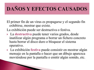 El primer fin de un virus es propagarse y el segundo fin
  exhibirse, mostrar que existe.
La exhibición puede ser destructiva o festiva.
 La destructiva puede tener varios grados, desde
  inutilizar algún programa o borrar un fichero concreto
  hasta borrar el disco duro o bloquear el sistema
  operativo.
 La exhibición festiva puede consistir en mostrar algún
  mensaje en la pantalla o hacer que un dibujo aparezca
  moviéndose por la pantalla o emitir algún sonido, etc.
 