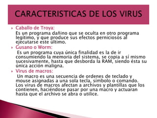    Caballo de Troya:
    Es un programa dañino que se oculta en otro programa
    legítimo, y que produce sus efectos perniciosos al
    ejecutarse este último.
   Gusano o Worm:
     Es un programa cuya única finalidad es la de ir
    consumiendo la memoria del sistema, se copia a sí mismo
    sucesivamente, hasta que desborda la RAM, siendo ésta su
    única acción maligna.
   Virus de macros:
     Un macro es una secuencia de ordenes de teclado y
    mouse asignadas a una sola tecla, símbolo o comando.
    Los virus de macros afectan a archivos y plantillas que los
    contienen, haciéndose pasar por una macro y actuaran
    hasta que el archivo se abra o utilice.
 