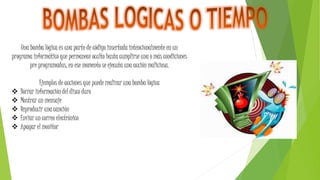 Una bomba lógica es una parte de código insertada intencionalmente en un
programa informático que permanece oculto hasta cumplirse una o más condiciones
pre programadas, en ese momento se ejecuta una acción maliciosa.
Ejemplos de acciones que puede realizar una bomba lógica
 Borrar información del disco duro
 Mostrar un mensaje
 Reproducir una canción
 Enviar un correo electrónico
 Apagar el monitor
 