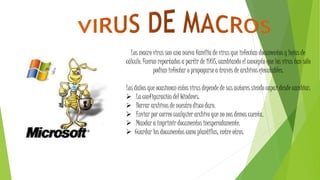 Los macro virus son una nueva familia de virus que infectan documentos y hojas de
cálculo. Fueron reportados a partir de 1995, cambiando el concepto que los virus tan sólo
podían infectar o propagarse a través de archivos ejecutables.
Los daños que ocasionan estos virus depende de sus autores siendo capaz desde cambiar:
 La configuración del Windows.
 Borrar archivos de nuestro disco duro.
 Enviar por correo cualquier archivo que no nos demos cuenta.
 Mandar a imprimir documentos inesperadamente.
 Guardar los documentos como plantillas, entre otros.
 