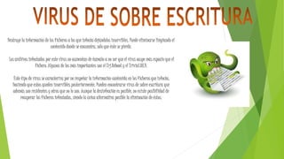 Destruye la información de los ficheros a los que infecta dejándolos inservibles. Puede eliminarse limpiando el
contenido donde se encuentra, solo que éste se pierde.
Los archivos infectados por este virus no aumentan de tamaño a no ser que el virus ocupe más espacio que el
fichero. Algunos de los más importantes son el Trj.Reboot y el Trivial.88.D.
Este tipo de virus se caracteriza por no respetar la información contenida en los ficheros que infecta,
haciendo que estos queden inservibles posteriormente. Pueden encontrarse virus de sobre escritura que
además son residentes y otros que no lo son. Aunque la desinfección es posible, no existe posibilidad de
recuperar los ficheros infectados, siendo la única alternativa posible la eliminación de éstos.
 