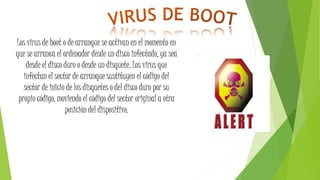Los virus de boot o de arranque se activan en el momento en
que se arranca el ordenador desde un disco infectado, ya sea
desde el disco duro o desde un disquete. Los virus que
infectan el sector de arranque sustituyen el código del
sector de inicio de los disquetes o del disco duro por su
propio código, moviendo el código del sector original a otra
posición del dispositivo.
 