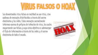 Los denominados virus falsos en realidad no son virus, sino
cadenas de mensajes distribuidas a través del correo
electrónico y las redes. Estos mensajes normalmente
informan acerca de peligros de infección de virus, los cuales
mayormente son falsos y cuyo único objetivo es sobrecargar
el flujo de información a través de las redes y el correo
electrónico de todo el mundo.
 