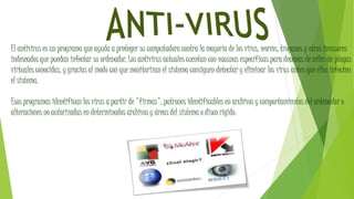 El antivirus es un programa que ayuda a proteger su computadora contra la mayoría de los virus, worms, troyanos y otros invasores
indeseados que puedan infectar su ordenador. Los antivirus actuales cuentan con vacunas específicas para decenas de miles de plagas
virtuales conocidas, y gracias al modo con que monitorizan el sistema consiguen detectar y eliminar los virus antes que ellos infecten
el sistema.
Esos programas identifican los virus a partir de "firmas", patrones identificables en archivos y comportamientos del ordenador o
alteraciones no autorizadas en determinados archivos y áreas del sistema o disco rígido.
 
