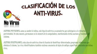 ANTIVIRUS PREVENTORES: como su nombre lo indica, este tipo de antivirus se caracteriza por anticiparse a la infección,
previniéndola. De esta manera, permanecen en la memoria de la computadora, monitoreando ciertas acciones y funciones del
sistema.
ANTIVIRUS IDENTIFICADORES: esta clase de antivirus tiene la función de identificar determinados programas infecciosos que
afectan al sistema. Los virus identificadores también rastrean secuencias de bytes de códigos específicos vinculados con dichos
virus.
 