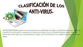 ANTIVIRUS DESCONTAMINADORES: comparte una serie de características con los identificadores. Sin embargo, su principal diferencia radica en el hecho de que
el propósito de esta clase de antivirus es descontaminar un sistema que fue infectado, a través de la eliminación de programas malignos. El objetivo es
retornar dicho sistema al estado en que se encontraba antes de ser atacado. Es por ello que debe contar con una exactitud en la detección de los programas
malignos.
 
