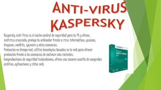 Kaspersky Anti-Virus es el núcleo central de seguridad para tu PC y ofrece:
Antivirus avanzado: protege tu ordenador frente a virus informáticos, gusanos,
troyanos, rootkits, spyware y otras amenazas.
Protección en tiempo real: utiliza tecnologías basadas en la web para ofrecer
protección frente a las amenazas de malware más recientes.
Comprobaciones de seguridad instantáneas: ofrece una manera sencilla de comprobar
archivos, aplicaciones y sitios web.
 