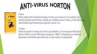 Función
Norton emplea tanto la detección basada en firmas, que reconoce los virus actuales, pero
necesita constante actualización a medida que se detectan nuevas firmas; y la heurística, que
está diseñada específicamente para apuntar a nuevos virus.
Versiones
Norton ha lanzado 17 versiones de Antivirus para Windows y 11 versiones para Macintosh a
partir de 2010. La versión 2010 incluye el programa "SONAR" de Symantec, que estudia las
aplicaciones informáticas para determinar si causan daño a la computadora.
 