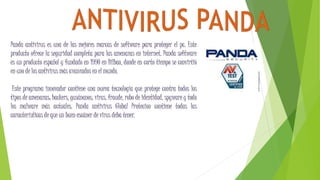 Panda antivirus es una de las mejores marcas de software para proteger el pc. Este
producto ofrece la seguridad completa para las amenazas en internet. Panda software
es un producto español y fundado en 1990 en Bilbao, donde en corto tiempo se convirtió
en uno de los antivirus más avanzados en el mundo.
Este programa innovador contiene una nueva tecnología que protege contra todos los
tipos de amenazas: hackers, gusánanos, virus, fraude, robo de identidad, spyware y todo
los malware más actuales. Panda antivirus Global Protecion contiene todas las
características de que un buen escáner de virus deba tener.
 