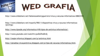 http://www.slideshare.net/fabiansosahenryguerrero/virus-y-vacunas-informaticas-28824194
http://www.slideshare.net/mayerly1983-1/diapositivas-virus-y-vacunas-informaticas-
10177361
http://www.tiposde.org/informatica/418-tipos-de-antivirus-informaticos/.
http://www.youtube.com/watch?v=pwDoVho0lvQ
http://angie-infovirus.blogspot.com/p/antivirus.html
http://ginadiaz-virusyantivirus.blogspot.com/p/tipo-de-vacunas-informaticas.html.
 