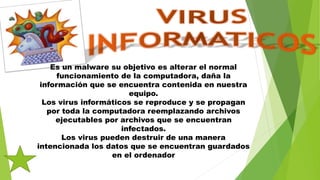 Es un malware su objetivo es alterar el normal
funcionamiento de la computadora, daña la
información que se encuentra contenida en nuestra
equipo.
Los virus informáticos se reproduce y se propagan
por toda la computadora reemplazando archivos
ejecutables por archivos que se encuentran
infectados.
Los virus pueden destruir de una manera
intencionada los datos que se encuentran guardados
en el ordenador
 
