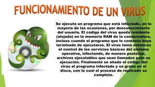 Se ejecuta un programa que está infectado, en la
mayoría de las ocasiones, por desconocimiento
del usuario. El código del virus queda residente
(alojado) en la memoria RAM de la computadora,
incluso cuando el programa que lo contenía haya
terminado de ejecutarse. El virus toma entonces
el control de los servicios básicos del sistema
operativo, infectando, de manera posterior,
archivos ejecutables que sean llamados para su
ejecución. Finalmente se añade el código del
virus al programa infectado y se graba en el
disco, con lo cual el proceso de replicado se
completa.
 