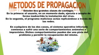 Existen dos grandes clases de contagio.
En la primera: el usuario, en un momento dado, ejecuta o acepta de
forma inadvertida la instalación del virus.
En la segunda, el programa malicioso actúa replicándose a través de
las redes.
En cualquiera de los dos casos, el sistema operativo infectado
comienza a sufrir una serie de comportamientos anómalos o
imprevistos. Dichos comportamientos pueden dar una pista del
problema y permitir la recuperación del mismo.
 