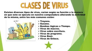Existen diversos tipos de virus, varían según su función o la manera
en que este se ejecuta en nuestra computadora alterando la actividad
de la misma, entre los más comunes están:
 Troyano.
 Gusano.
 Bombas lógicas o Tiempo.
 Virus de macros.
 Virus sobre escritura.
 Virus de programa.
 Virus Boot.
 Virus de Enlace.
 