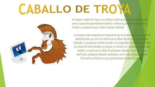 Un troyano o caballo de Troya es un software malicioso que se presenta al usuario
como un programa aparentemente legítimo e inofensivo, pero que, al ejecutarlo, le
brinda a un atacante acceso remoto al equipo infectado.
Los troyanos están compuestos principalmente por dos programas: un programa de
administración, que envía las órdenes que se deben ejecutar en la computadora
infectada y el programa residente situado en la computadora infectada, que recibe
las órdenes del administrador, las ejecuta y le devuelve un resultado. Generalmente
también se cuenta con un editor del programa residente, el cual sirve para
modificarlo, protegerlo mediante contraseñas, unirlo a otros programas para
disfrazarlo, configurar en que puerto deseamos instalar el servidor.
 