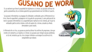 Es un malware que tiene la propiedad de duplicarse a sí mismo. Los gusanos utilizan las
partes automáticas de un sistema operativo que generalmente son invisibles al usuario.
Los gusanos informáticos se propagan de ordenador a ordenador, pero a diferencia de un
virus, tiene la capacidad a propagarse sin la ayuda de una persona. Lo más peligroso de los
worm o gusanos informáticos es su capacidad para replicarse en tu sistema, por lo que tu
ordenador podría enviar cientos o miles de copias de sí mismo, creando un efecto
devastador a gran escala.
A diferencia de un virus, un gusano no precisa alterar los archivos de programas, sino que
reside en la memoria y se duplica a sí mismo. Los gusanos casi siempre causan problemas
en la red, mientras que los virus siempre infectan o corrompen los archivos de la
computadora que atacan.
 