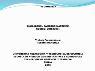 INFORMATICA
OLGA ISABEL CAMARGO MARTINEZ
CODIGO: 201523064
Trabajo Presentado a:
HECTOR MENDOZA
UNIVERSIDAD PEDAGOGICA Y TECNOLOGICA DE COLOMBIA
ESCUELA DE CIENCIAS ADMINISTRATIVAS Y ECONOMICAS
TECNOLOGIA DE REGENCIA Y FARMACIA
TUNJA
2015
 