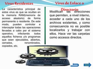 La característica principal de
estos virus es que se ocultan en
la memoria RAM(memoria de
acceso aleatorio) de forma
permanente o residente. De este
modo, pueden controlar e
interceptar todas las operaciones
llevadas a cabo por el sistema
operativo, infectando todos
aquellos ficheros y/o programas
que sean ejecutados, abiertos,
cerrados, renombrados,
copiados, etc.
Virus Residentes Virus deEnlaceo
DirectorioModifican las direcciones
que permiten, a nivel interno,
acceder a cada uno de los
archivos existentes, y como
consecuencia no es posible
localizarlos y trabajar con
ellos. Hace ver las carpetas
como accesos directos.
NEXT
 