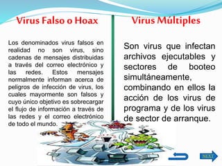 Los denominados virus falsos en
realidad no son virus, sino
cadenas de mensajes distribuidas
a través del correo electrónico y
las redes. Estos mensajes
normalmente informan acerca de
peligros de infección de virus, los
cuales mayormente son falsos y
cuyo único objetivo es sobrecargar
el flujo de información a través de
las redes y el correo electrónico
de todo el mundo.
Virus Falso o Hoax
Son virus que infectan
archivos ejecutables y
sectores de booteo
simultáneamente,
combinando en ellos la
acción de los virus de
programa y de los virus
de sector de arranque.
Virus Múltiples
NEXT
 