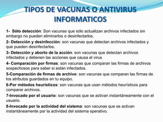 1- Sólo detección: Son vacunas que sólo actualizan archivos infectados sin
embargo no pueden eliminarlos o desinfectarlos.
2- Detección y desinfección: son vacunas que detectan archivos infectados y
que pueden desinfectarlos.
3- Detección y aborto de la acción: son vacunas que detectan archivos
infectados y detienen las acciones que causa el virus
4- Comparación por firmas: son vacunas que comparan las firmas de archivos
sospechosos para saber si están infectados.
5-Comparación de firmas de archivo: son vacunas que comparan las firmas de
los atributos guardados en tu equipo.
6-Por métodos heurísticos: son vacunas que usan métodos heurísticos para
comparar archivos.
7-Invocado por el usuario: son vacunas que se activan instantáneamente con el
usuario.
8-Invocado por la actividad del sistema: son vacunas que se activan
instantáneamente por la actividad del sistema operativo.
TIPOS DE VACUNAS O ANTIVIRUS
INFORMATICOS
 