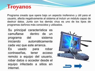 Troyanos
Programa creado que opera bajo un aspecto inofensivo y útil para el
usuario, afecta negativamente al sistema al incluir un módulo capaz de
destruir datos. Junto con los demás virus es uno de los tipos de
programas dañinos más conocidos y utilizados.
Su principal característica es
camuflarse dentro de un
programa del sistema
iniciando automáticamente
cada vez que este arranca.
Es usado para robar
contraseñas, tener acceso
remoto a equipo del usuario,
robar datos o acceder desde el
equipo infectado a sitios en
internet.
NEXT
 