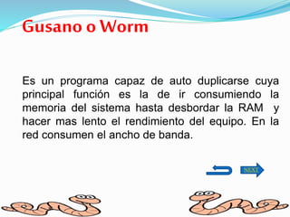 Gusano o Worm
Es un programa capaz de auto duplicarse cuya
principal función es la de ir consumiendo la
memoria del sistema hasta desbordar la RAM y
hacer mas lento el rendimiento del equipo. En la
red consumen el ancho de banda.
NEXT
 