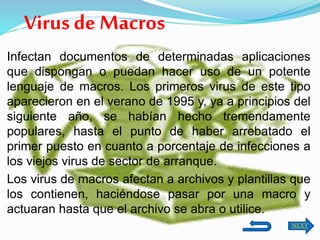 Virus de Macros
Infectan documentos de determinadas aplicaciones
que dispongan o puedan hacer uso de un potente
lenguaje de macros. Los primeros virus de este tipo
aparecieron en el verano de 1995 y, ya a principios del
siguiente año, se habían hecho tremendamente
populares, hasta el punto de haber arrebatado el
primer puesto en cuanto a porcentaje de infecciones a
los viejos virus de sector de arranque.
Los virus de macros afectan a archivos y plantillas que
los contienen, haciéndose pasar por una macro y
actuaran hasta que el archivo se abra o utilice.
NEXT
 