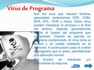 Son los virus que infectan ficheros
ejecutables (extensiones EXE, COM,
SYS, OVL, OVR y otros). Estos virus
pueden insertarse al principio o al final
del archivo, dejando generalmente
intacto el cuerpo del programa que
contaminan. Cuando se ejecuta un
programa contaminado, el virus toma el
control y se instala residente en la
memoria. A continuación pasa el control
al programa que lo porta, permitiéndole
una ejecución normal.
Su función es manipular y/o
descontrolar la máquina.
Virus de Programa
NEXT
 