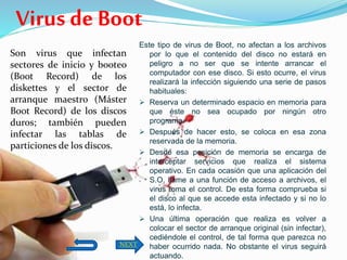Son virus que infectan
sectores de inicio y booteo
(Boot Record) de los
diskettes y el sector de
arranque maestro (Máster
Boot Record) de los discos
duros; también pueden
infectar las tablas de
particiones de los discos.
Este tipo de virus de Boot, no afectan a los archivos
por lo que el contenido del disco no estará en
peligro a no ser que se intente arrancar el
computador con ese disco. Si esto ocurre, el virus
realizará la infección siguiendo una serie de pasos
habituales:
 Reserva un determinado espacio en memoria para
que éste no sea ocupado por ningún otro
programa.
 Después de hacer esto, se coloca en esa zona
reservada de la memoria.
 Desde esa posición de memoria se encarga de
interceptar servicios que realiza el sistema
operativo. En cada ocasión que una aplicación del
S.O. llame a una función de acceso a archivos, el
virus toma el control. De esta forma comprueba si
el disco al que se accede esta infectado y si no lo
está, lo infecta.
 Una última operación que realiza es volver a
colocar el sector de arranque original (sin infectar),
cediéndole el control, de tal forma que parezca no
haber ocurrido nada. No obstante el virus seguirá
actuando.
Virus de Boot
NEXT
 