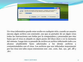Un virus informático puede estar oculto en cualquier sitio, cuando un usuario
ejecuta algún archivo con extensión .exe que es portador de un algún virus
todas las instrucciones son leídas por la computadora y procesadas por ésta
hasta que el virus es alojado en algún punto del disco duro o en la memoria
del sistema. Luego ésta va pasando de archivo en archivo infectando todo a su
alcance añadiéndole bytes adicionales a los demás archivos y
contaminándolos con el virus. Los archivos que son infectados mayormente
por los virus son tales cuyas extensiones son: .exe, .com, .bat, .sys, .pif, .dll y
.drv.



                    VIRUS Y ANTIVIRUS                                                 10
 