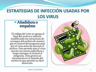 ESTRATEGIAS DE INFECCIÓN USADAS POR
             LOS VIRUS
      Añadidura o
          empalme
   El código del virus se agrega al
      final del archivo a infectar,
  modificando las estructuras de
  arranque del archivo de manera
 que el control del programa pase
  por el virus antes de ejecutar el
 archivo. Esto permite que el virus
   ejecute sus tareas específicas y
     luego entregue el control al
       programa. Esto genera un
    incremento en el tamaño del
   archivo lo que permite su fácil
               detección.

                  VIRUS Y ANTIVIRUS   11
 