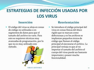 ESTRATEGIAS DE INFECCIÓN USADAS POR
             LOS VIRUS
            Inserción                              Reorientación
 El código del virus se aloja en zonas    Se introduce el código principal del
  de código no utilizadas o en              virus en zonas físicas del disco
  segmentos de datos para que el            rígido que se marcan como
  tamaño del archivo no varíe. Para         defectuosas y en los archivos se
  esto se requieren técnicas muy            implantan pequeños trozos de
  avanzadas de programación, por lo         código que llaman al código
  que no es muy utilizado este              principal al ejecutarse el archivo. La
  método.                                   principal ventaja es que al no
                                            importar el tamaño del archivo el
                                            cuerpo del virus puede ser bastante
                                            importante y poseer mucha
                                            funcionalidad.



                      VIRUS Y ANTIVIRUS                                              12
 