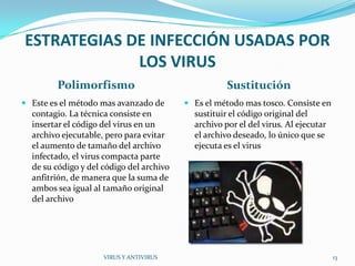 ESTRATEGIAS DE INFECCIÓN USADAS POR
             LOS VIRUS
         Polimorfismo                                Sustitución
 Este es el método mas avanzado de        Es el método mas tosco. Consiste en
  contagio. La técnica consiste en          sustituir el código original del
  insertar el código del virus en un        archivo por el del virus. Al ejecutar
  archivo ejecutable, pero para evitar      el archivo deseado, lo único que se
  el aumento de tamaño del archivo          ejecuta es el virus
  infectado, el virus compacta parte
  de su código y del código del archivo
  anfitrión, de manera que la suma de
  ambos sea igual al tamaño original
  del archivo




                     VIRUS Y ANTIVIRUS                                              13
 