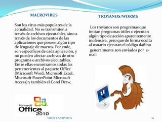 MACROVIRUS                           TROYANOS/WORMS

Son los virus más populares de la
                                          Los troyanos son programas que
actualidad. No se transmiten a
                                         imitan programas útiles o ejecutan
través de archivos ejecutables, sino a
                                         algún tipo de acción aparentemente
través de los documentos de las
                                         inofensiva, pero que de forma oculta
aplicaciones que poseen algún tipo
                                         al usuario ejecutan el código dañino
de lenguaje de macros. Por ende,
son específicos de cada aplicación, y     generalmente son enviados por e-
no pueden afectar archivos de otro       mail
programa o archivos ejecutables.
Entre ellas encontramos todas las
pertenecientes al paquete Office
(Microsoft Word, Microsoft Excel,
Microsoft PowerPoint Microsoft
Access) y también el Corel Draw.




                   VIRUS Y ANTIVIRUS                                        16
 