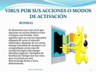 VIRUS POR SUS ACCIONES O MODOS
         DE ACTIVACIÓN
          BOMBAS

 Se denomina así a los virus que
 ejecutan su acción dañina como
 si fuesen una bomba. Esto
 significa que se activan segundos
 después de verse el sistema
 infectado o después de un cierto
 tiempo (bombas de tiempo) o al
 comprobarse cierto tipo de
 condición lógica del equipo
 (bombas lógicas). Ejemplos de
 bombas de tiempo son los virus
 que se activan en una
 determinada fecha u hora
 determinada

                 VIRUS Y ANTIVIRUS   17
 