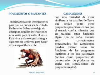 POLIMORFOS O MUTANTES                       CAMALEONES
                                     Son una variedad de virus
 Encripta todas sus instrucciones    similares a los caballos de Troya
para que no pueda ser detectado      que     actúan     como     otros
fácilmente. Solamente deja sin       programas parecidos, en los que
encriptar aquellas instrucciones     el usuario confía, mientras que
necesarias para ejecutar el virus.   en realidad están haciendo
Este virus cada vez que contagia     algún tipo de daño. Cuando
algo cambia de forma para hacer      están              correctamente
de las suyas libremente.             programados, los camaleones
                                     pueden realizar todas las
                                     funciones de los programas
                                     legítimos a los que sustituyen
                                     (actúan como programas de
                                     demostración de productos los
                                     cuales son simulaciones de
                                     programas reales).
                 VIRUS Y ANTIVIRUS                                   20
 