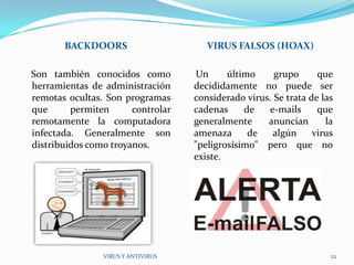 BACKDOORS                       VIRUS FALSOS (HOAX)

Son también conocidos como          Un      último     grupo      que
herramientas de administración      decididamente no puede ser
remotas ocultas. Son programas      considerado virus. Se trata de las
que      permiten      controlar    cadenas     de    e-mails     que
remotamente la computadora          generalmente     anuncian       la
infectada. Generalmente son         amenaza      de    algún     virus
distribuidos como troyanos.         "peligrosísimo" pero que no
                                    existe.




                VIRUS Y ANTIVIRUS                                    22
 