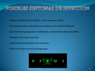 •Reducción del espacio libre en la memoria RAM

•Las operaciones rutinarias se realizan con mucha lentitud

•Aparición de programas residentes en memoria desconocidos

•Tiempos de carga mayores

•Aparición de mensajes no comunes

•Fallo en la ejecución de programas




                VIRUS Y ANTIVIRUS                            23
 