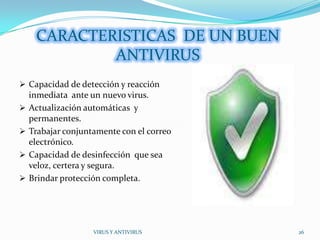 CARACTERISTICAS DE UN BUEN
             ANTIVIRUS
 Capacidad de detección y reacción
    inmediata ante un nuevo virus.
   Actualización automáticas y
    permanentes.
   Trabajar conjuntamente con el correo
    electrónico.
   Capacidad de desinfección que sea
    veloz, certera y segura.
   Brindar protección completa.




                    VIRUS Y ANTIVIRUS      26
 