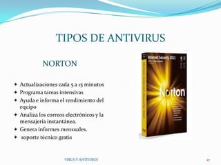 TIPOS DE ANTIVIRUS

            NORTON

 Actualizaciones cada 5 a 15 minutos
 Programa tareas intensivas
 Ayuda e informa el rendimiento del
  equipo
 Analiza los correos electrónicos y la
  mensajería instantánea.
 Genera informes mensuales.
 soporte técnico gratis



                      VIRUS Y ANTIVIRUS   27
 