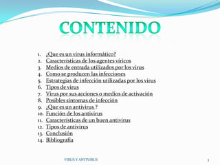 1.    ¿Que es un virus informático?
2.    Características de los agentes víricos
3.    Medios de entrada utilizados por los virus
4.    Como se producen las infecciones
5.    Estrategias de infección utilizadas por los virus
6.    Tipos de virus
7.    Virus por sus acciones o medios de activación
8.    Posibles síntomas de infección
9.    ¿Que es un antivirus ?
10.   Función de los antivirus
11.   Características de un buen antivirus
12.   Tipos de antivirus
13.   Conclusión
14.   Bibliografía


              VIRUS Y ANTIVIRUS                           3
 